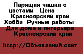 Парящая чашка с цветами › Цена ­ 650 - Красноярский край Хобби. Ручные работы » Для дома и интерьера   . Красноярский край